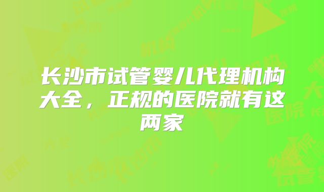 长沙市试管婴儿代理机构大全，正规的医院就有这两家