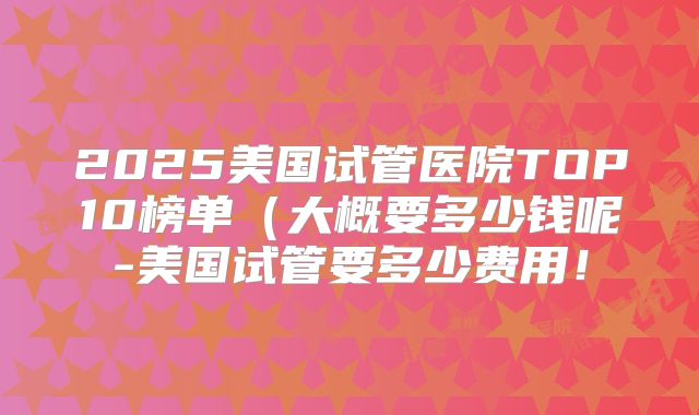 2025美国试管医院TOP10榜单（大概要多少钱呢-美国试管要多少费用！