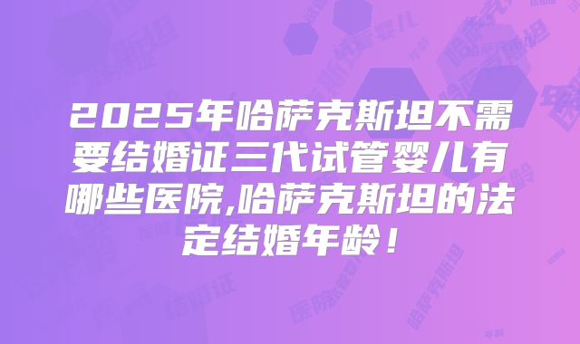 2025年哈萨克斯坦不需要结婚证三代试管婴儿有哪些医院,哈萨克斯坦的法定结婚年龄！