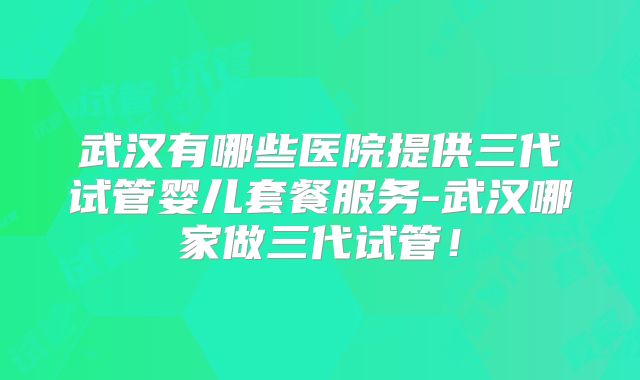 武汉有哪些医院提供三代试管婴儿套餐服务-武汉哪家做三代试管！