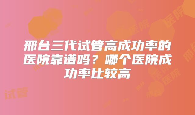 邢台三代试管高成功率的医院靠谱吗？哪个医院成功率比较高