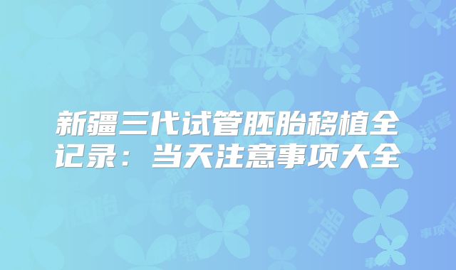 新疆三代试管胚胎移植全记录:当天注意事项大全