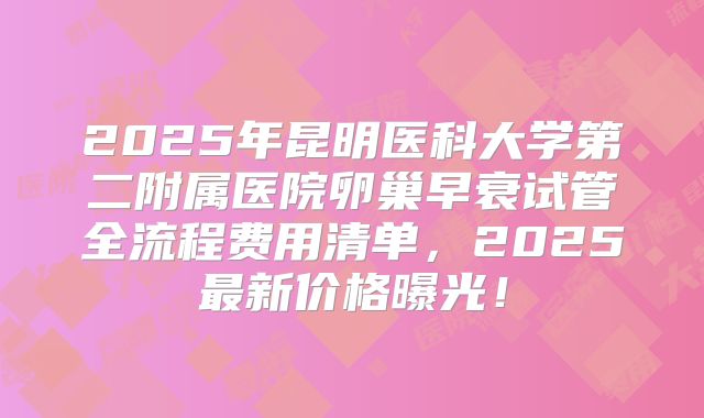 2025年昆明医科大学第二附属医院卵巢早衰试管全流程费用清单，2025最新价格曝光！