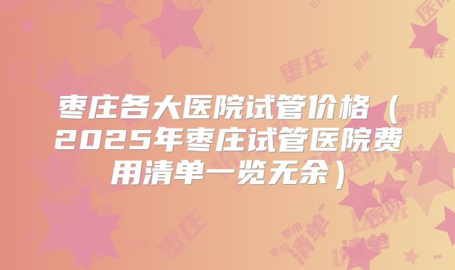 枣庄各大医院试管价格（2025年枣庄试管医院费用清单一览无余）