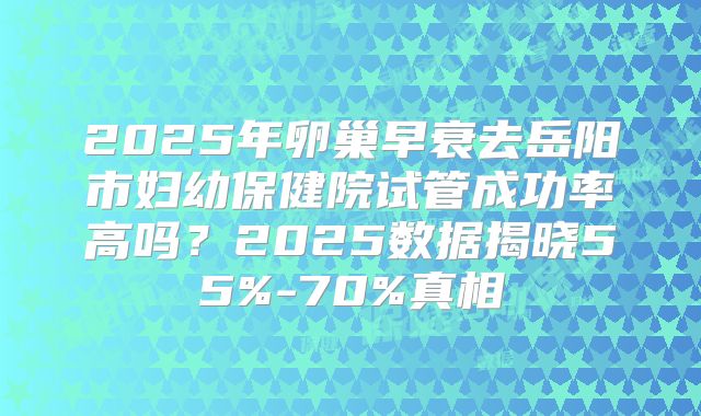 2025年卵巢早衰去岳阳市妇幼保健院试管成功率高吗？2025数据揭晓55%-70%真相