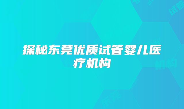 探秘东莞优质试管婴儿医疗机构
