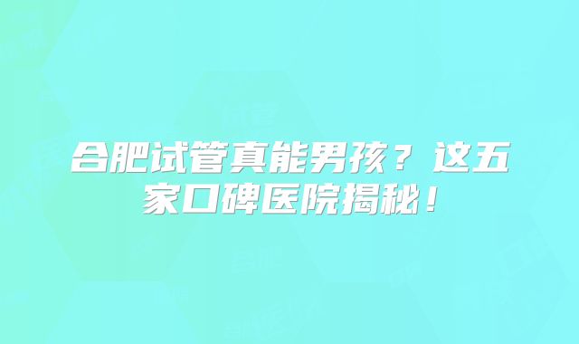 合肥试管真能男孩？这五家口碑医院揭秘！