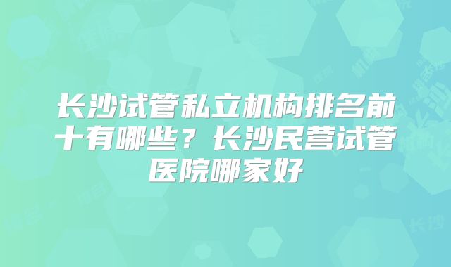 长沙试管私立机构排名前十有哪些？长沙民营试管医院哪家好