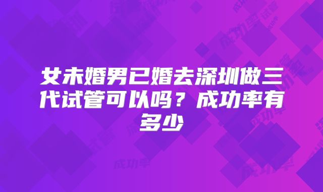 女未婚男已婚去深圳做三代试管可以吗?成功率有多少