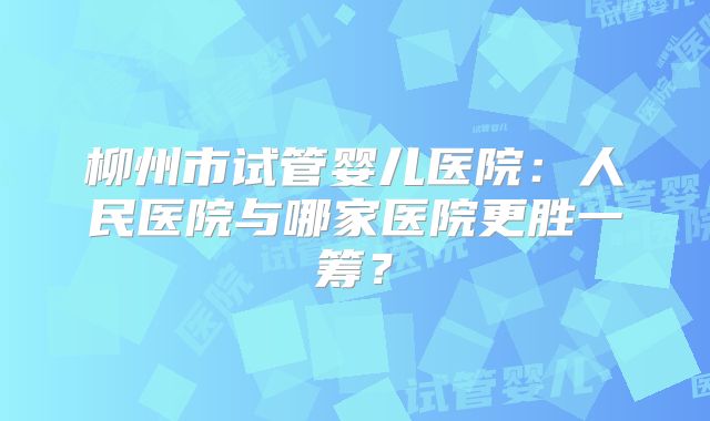 柳州市试管婴儿医院：人民医院与哪家医院更胜一筹？