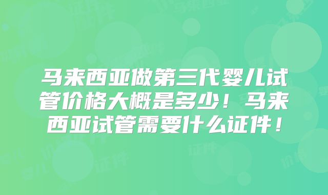 马来西亚做第三代婴儿试管价格大概是多少！马来西亚试管需要什么证件！