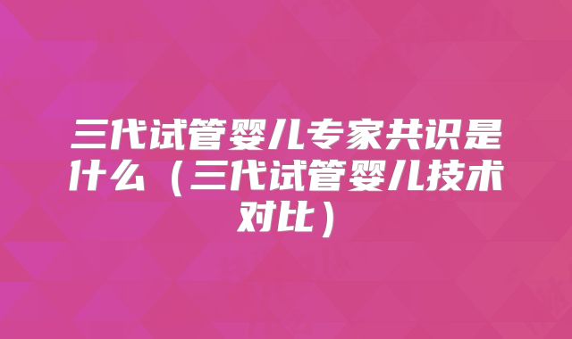 三代试管婴儿专家共识是什么（三代试管婴儿技术对比）