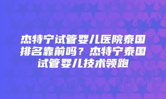 杰特宁试管婴儿医院泰国排名靠前吗？杰特宁泰国试管婴儿技术领跑