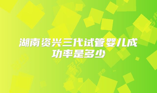 湖南资兴三代试管婴儿成功率是多少