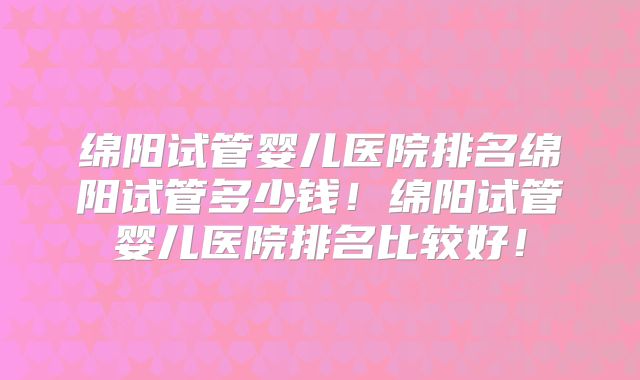 绵阳试管婴儿医院排名绵阳试管多少钱！绵阳试管婴儿医院排名比较好！