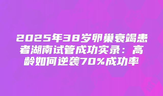2025年38岁卵巢衰竭患者湖南试管成功实录:高龄如何逆袭70%成功率