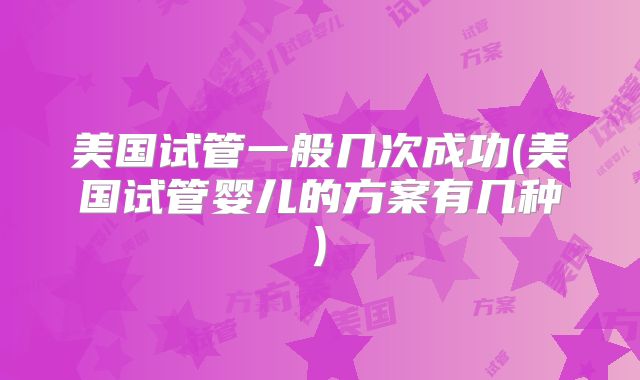 美国试管一般几次成功(美国试管婴儿的方案有几种)