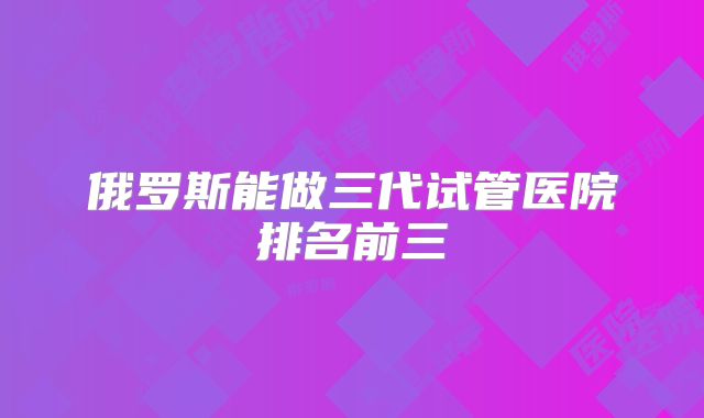 俄罗斯能做三代试管医院排名前三