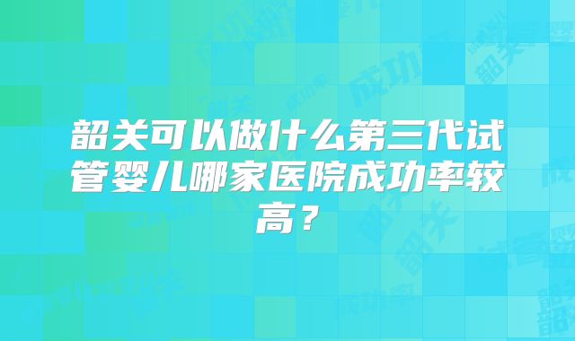 韶关可以做什么第三代试管婴儿哪家医院成功率较高？