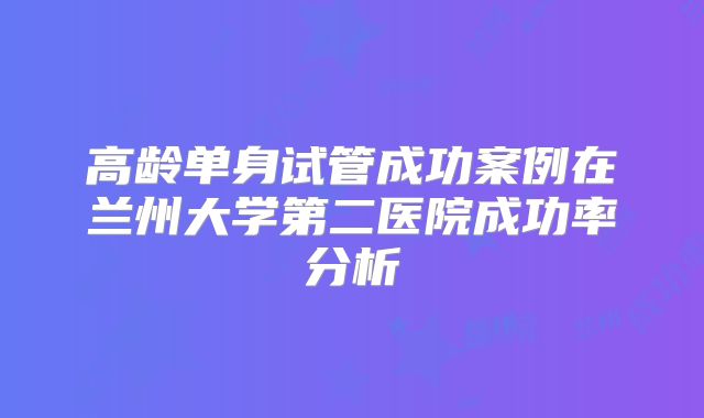高龄单身试管成功案例在兰州大学第二医院成功率分析