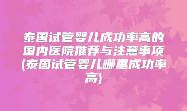 泰国试管婴儿成功率高的国内医院推荐与注意事项(泰国试管婴儿哪里成功率高)