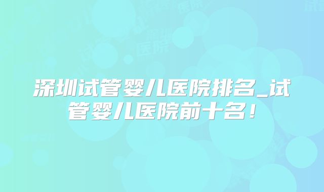 深圳试管婴儿医院排名_试管婴儿医院前十名！