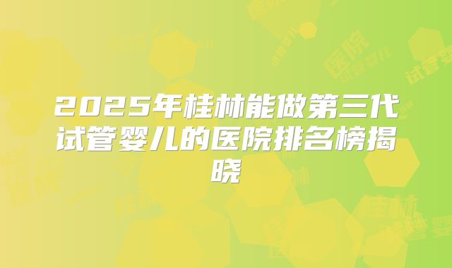 2025年桂林能做第三代试管婴儿的医院排名榜揭晓