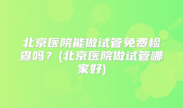 北京医院能做试管免费检查吗？(北京医院做试管哪家好)