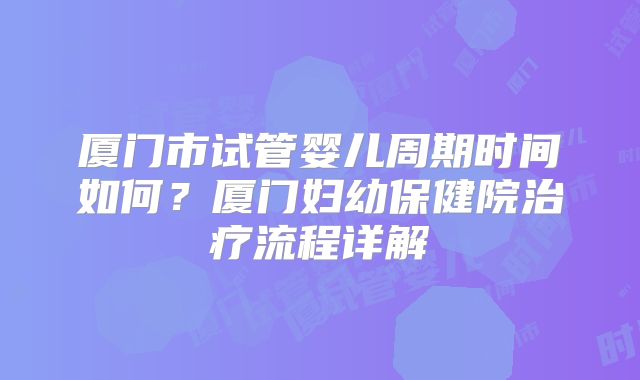 厦门市试管婴儿周期时间如何?厦门妇幼保健院治疗流程详解