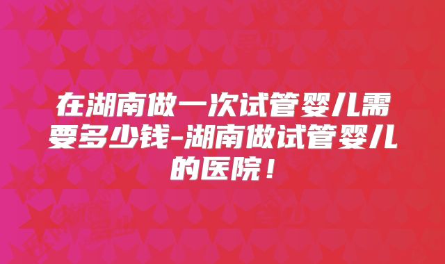 在湖南做一次试管婴儿需要多少钱-湖南做试管婴儿的医院!