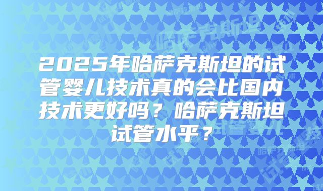 2025年哈萨克斯坦的试管婴儿技术真的会比国内技术更好吗？哈萨克斯坦试管水平？