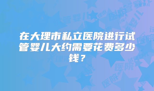 在大理市私立医院进行试管婴儿大约需要花费多少钱？
