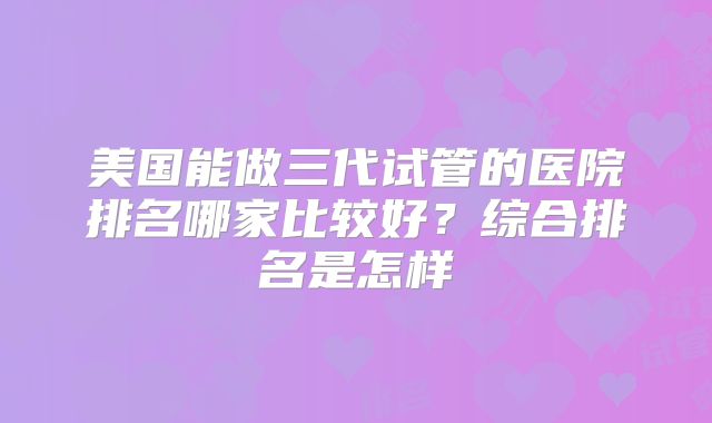 美国能做三代试管的医院排名哪家比较好？综合排名是怎样