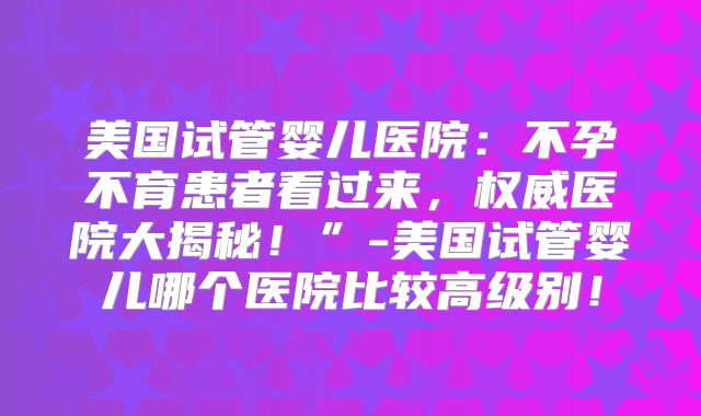 美国试管婴儿医院：不孕不育患者看过来，权威医院大揭秘！”-美国试管婴儿哪个医院比较高级别！