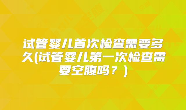 试管婴儿首次检查需要多久(试管婴儿第一次检查需要空腹吗?)