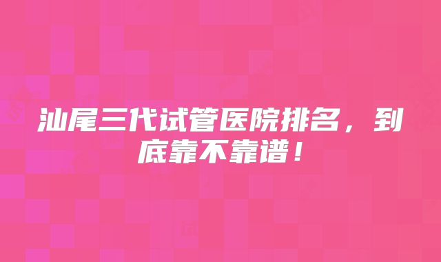 汕尾三代试管医院排名，到底靠不靠谱！