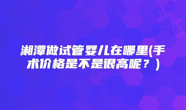 湘潭做试管婴儿在哪里(手术价格是不是很高呢？)