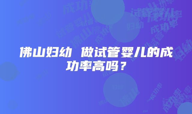 佛山妇幼 做试管婴儿的成功率高吗？