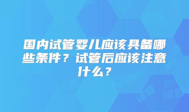 国内试管婴儿应该具备哪些条件?试管后应该注意什么?