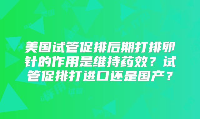 美国试管促排后期打排卵针的作用是维持药效？试管促排打进口还是国产？