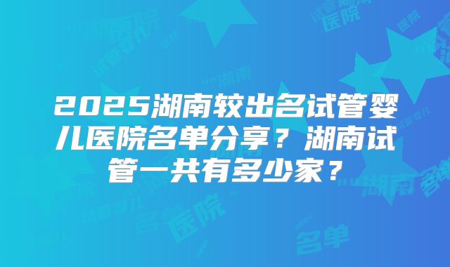 2025湖南较出名试管婴儿医院名单分享?湖南试管一共有多少家?