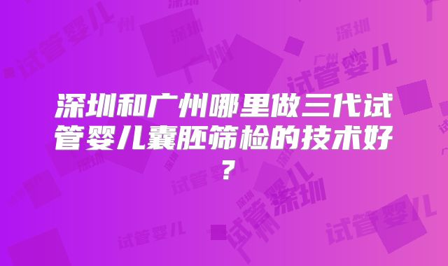 深圳和广州哪里做三代试管婴儿囊胚筛检的技术好?