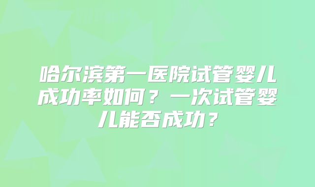 哈尔滨第一医院试管婴儿成功率如何?一次试管婴儿能否成功?