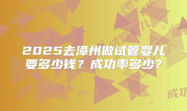 2025去漳州做试管婴儿要多少钱？成功率多少？