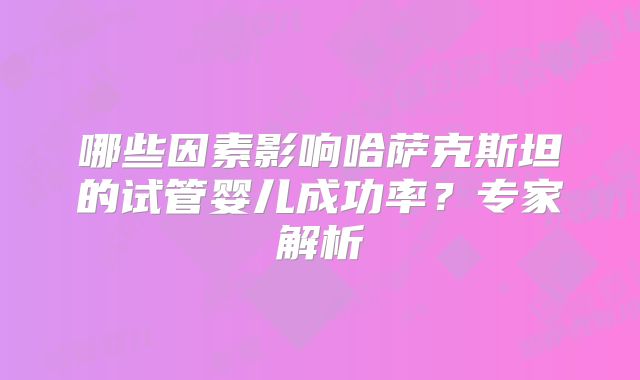 哪些因素影响哈萨克斯坦的试管婴儿成功率？专家解析