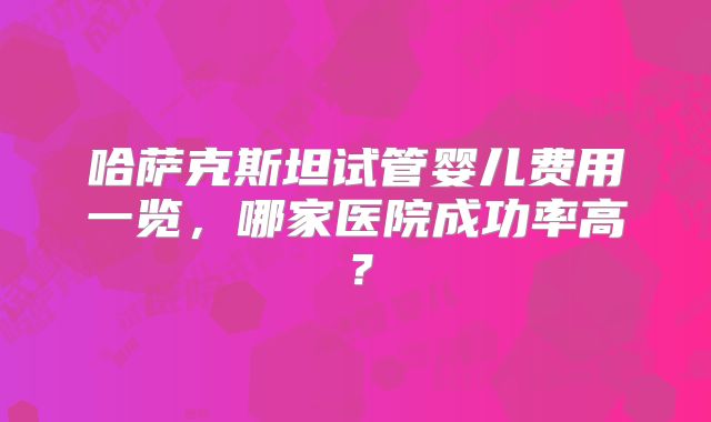 哈萨克斯坦试管婴儿费用一览，哪家医院成功率高？