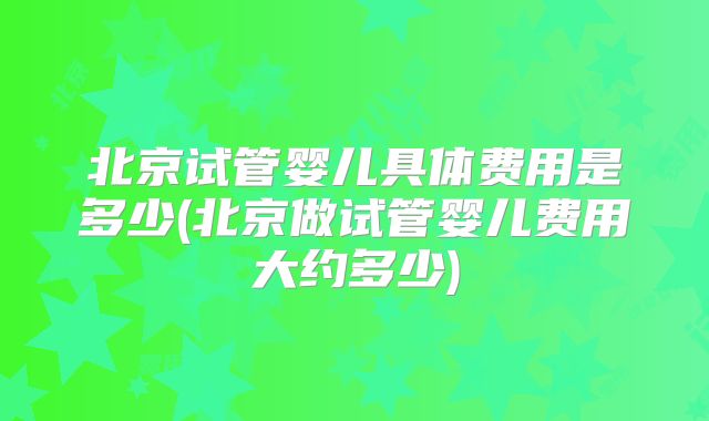 北京试管婴儿具体费用是多少(北京做试管婴儿费用大约多少)