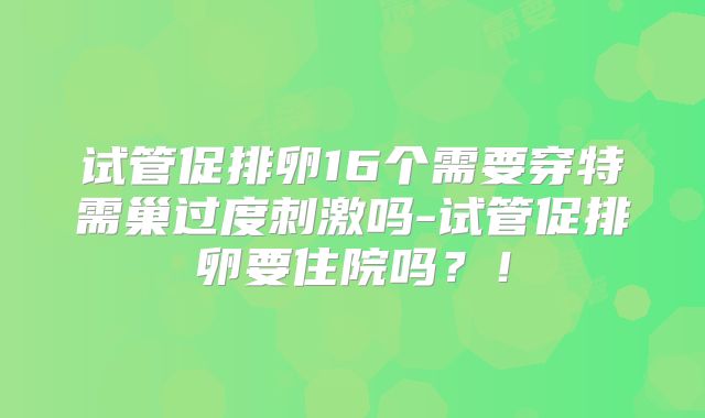 试管促排卵16个需要穿特需巢过度刺激吗-试管促排卵要住院吗？！