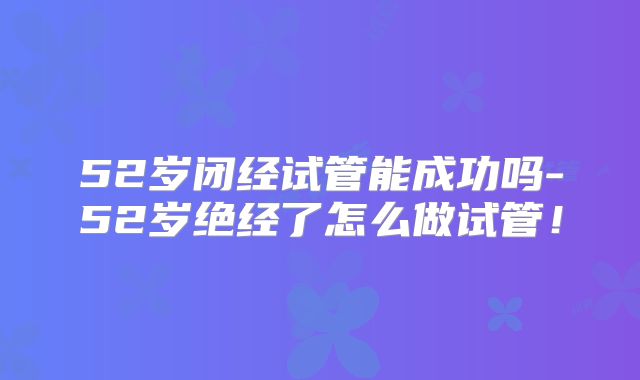 52岁闭经试管能成功吗-52岁绝经了怎么做试管!