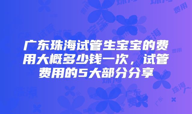 广东珠海试管生宝宝的费用大概多少钱一次，试管费用的5大部分分享
